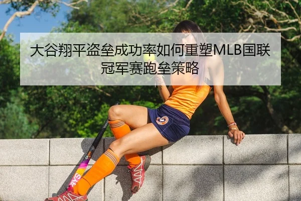 大谷翔平盗垒成功率如何重塑MLB国联冠军赛跑垒策略